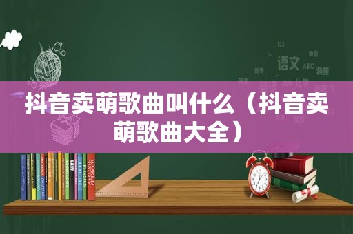 抖音卖萌歌曲叫什么（抖音卖萌歌曲大全）