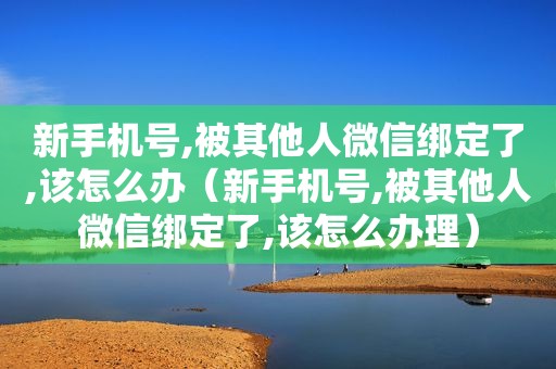 新手机号,被其他人微信绑定了,该怎么办（新手机号,被其他人微信绑定了,该怎么办理）