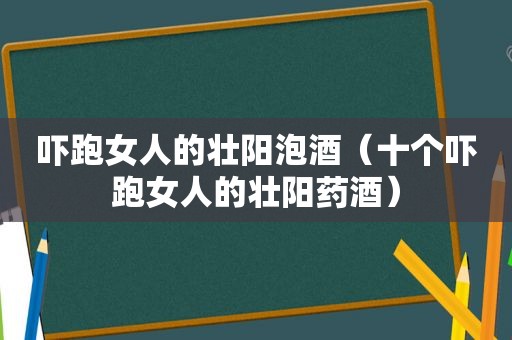 吓跑女人的壮阳泡酒（十个吓跑女人的壮阳药酒）