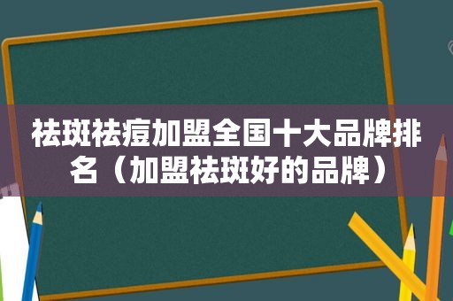 祛斑祛痘加盟全国十大品牌排名（加盟祛斑好的品牌）