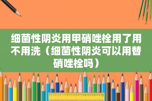 细菌性阴炎用甲硝唑栓用了用不用洗（细菌性阴炎可以用替硝唑栓吗）