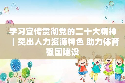 学习宣传贯彻党的二十大精神丨突出人力资源特色 助力体育强国建设