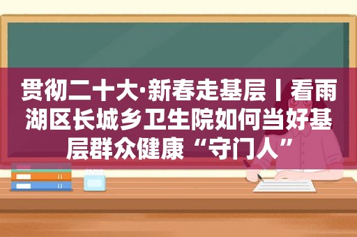 贯彻二十大·新春走基层丨看雨湖区长城乡卫生院如何当好基层群众健康“守门人”