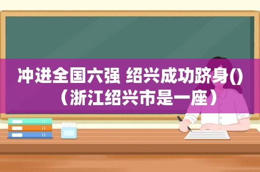 冲进全国六强 绍兴成功跻身()（浙江绍兴市是一座）