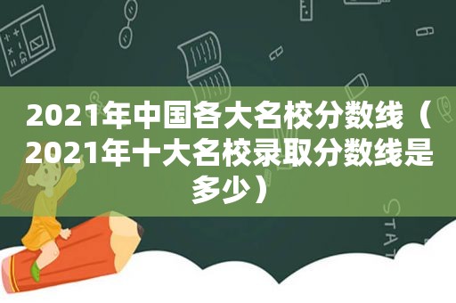 2021年中国各大名校分数线（2021年十大名校录取分数线是多少）