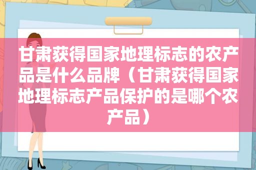 甘肃获得国家地理标志的农产品是什么品牌（甘肃获得国家地理标志产品保护的是哪个农产品）