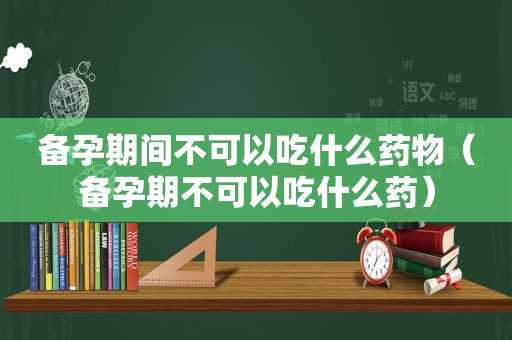 备孕期间不可以吃什么药物（备孕期不可以吃什么药）