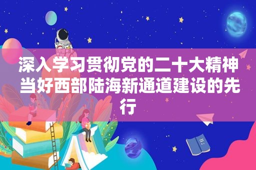 深入学习贯彻党的二十大精神 当好西部陆海新通道建设的先行