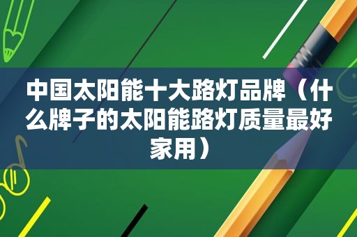 中国太阳能十大路灯品牌（什么牌子的太阳能路灯质量最好家用）