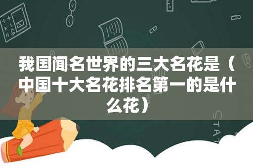 我国闻名世界的三大名花是（中国十大名花排名第一的是什么花）