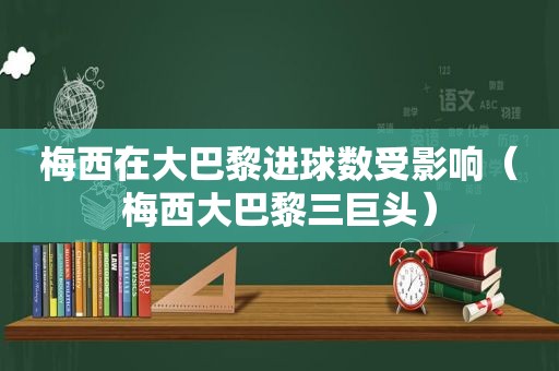 梅西在大巴黎进球数受影响（梅西大巴黎三巨头）