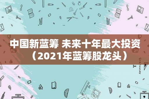 中国新蓝筹 未来十年最大投资（2021年蓝筹股龙头）