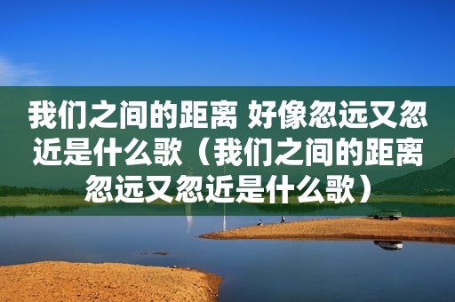 我们之间的距离 好像忽远又忽近是什么歌（我们之间的距离忽远又忽近是什么歌）