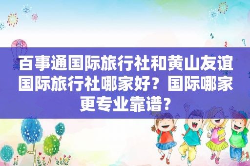 百事通国际旅行社和黄山友谊国际旅行社哪家好？国际哪家更专业靠谱？