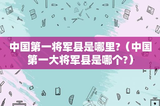 中国第一将军县是哪里?（中国第一大将军县是哪个?）