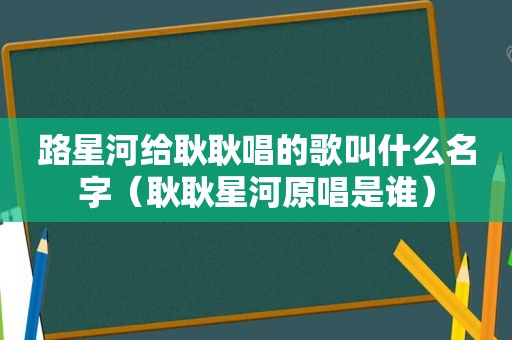 路星河给耿耿唱的歌叫什么名字（耿耿星河原唱是谁）