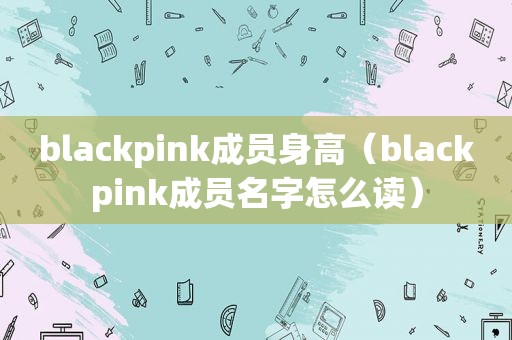 blackpink成员身高（blackpink成员名字怎么读）