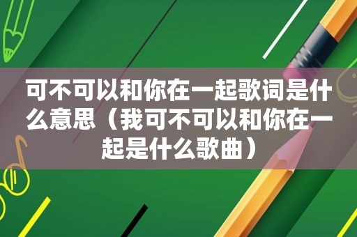 可不可以和你在一起歌词是什么意思（我可不可以和你在一起是什么歌曲）