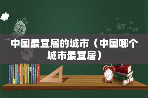 中国最宜居的城市（中国哪个城市最宜居）