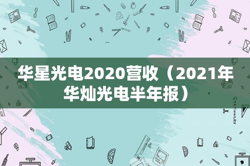 华星光电2020营收（2021年华灿光电半年报）