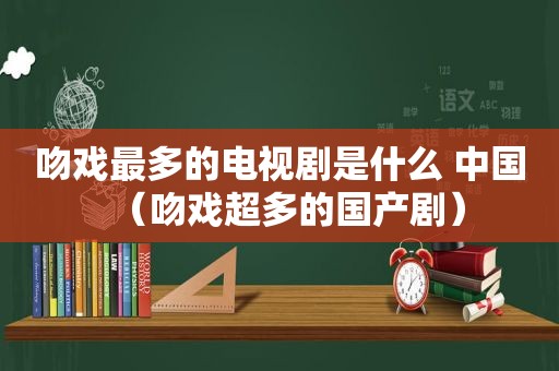 吻戏最多的电视剧是什么 中国（吻戏超多的国产剧）