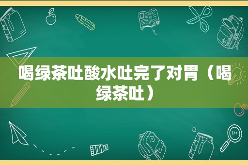 喝绿茶吐酸水吐完了对胃（喝绿茶吐）