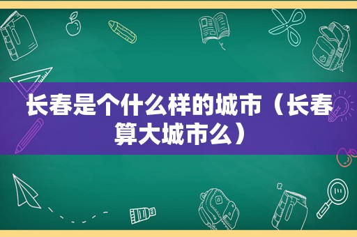 长春是个什么样的城市（长春算大城市么）