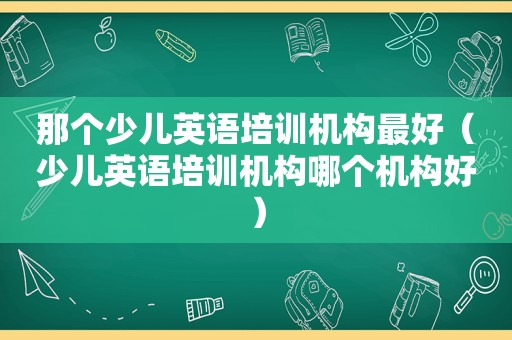 那个少儿英语培训机构最好（少儿英语培训机构哪个机构好）