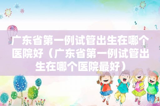 广东省第一例试管出生在哪个医院好（广东省第一例试管出生在哪个医院最好）