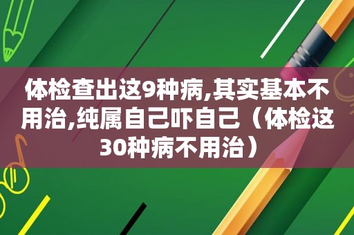 体检查出这9种病,其实基本不用治,纯属自己吓自己（体检这30种病不用治）