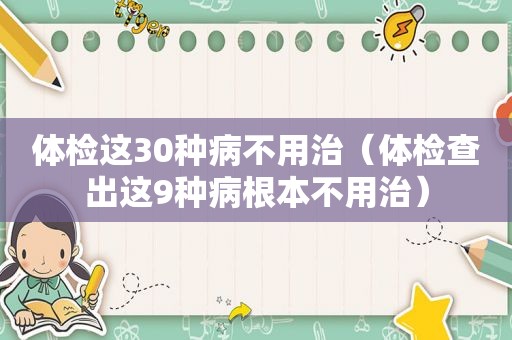 体检这30种病不用治（体检查出这9种病根本不用治）