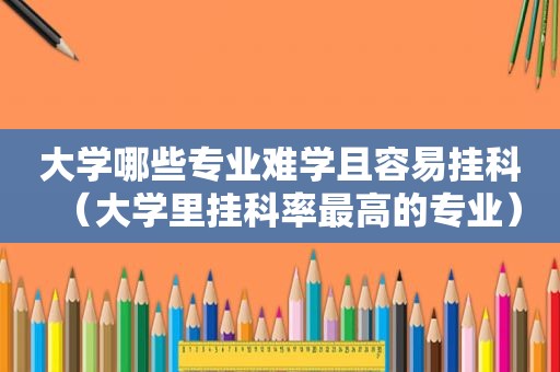 大学哪些专业难学且容易挂科（大学里挂科率最高的专业）