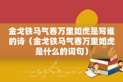 金戈铁马气吞万里如虎是写谁的诗（金戈铁马气吞万里如虎是什么的词句）