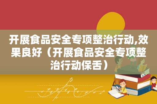 开展食品安全专项整治行动,效果良好（开展食品安全专项整治行动保舌）