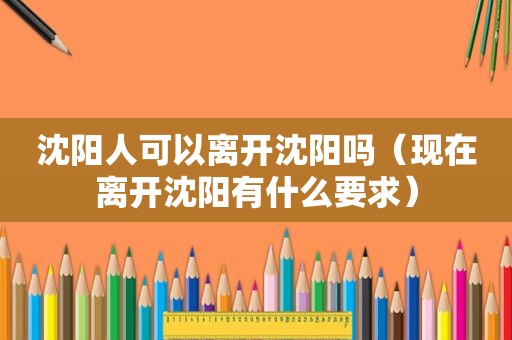 沈阳人可以离开沈阳吗（现在离开沈阳有什么要求）