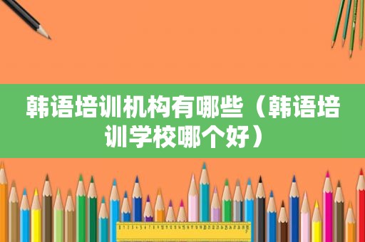 韩语培训机构有哪些（韩语培训学校哪个好）