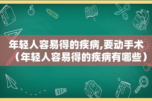 年轻人容易得的疾病,要动手术（年轻人容易得的疾病有哪些）