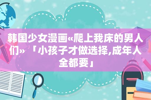 韩国少女漫画«爬上我床的男人们» 「小孩子才做选择,成年人全都要」