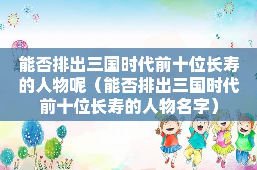 能否排出三国时代前十位长寿的人物呢（能否排出三国时代前十位长寿的人物名字）