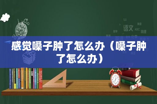 感觉嗓子肿了怎么办（嗓子肿了怎么办）