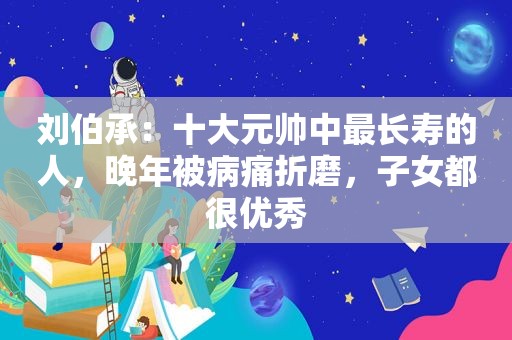 刘伯承：十大元帅中最长寿的人，晚年被病痛折磨，子女都很优秀