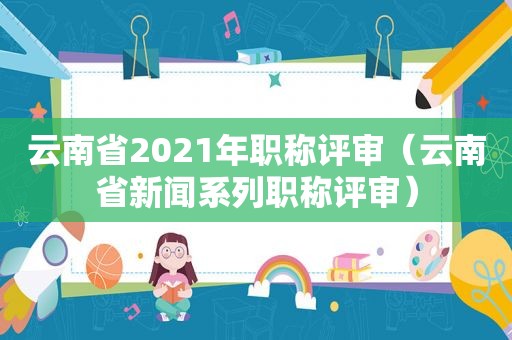 云南省2021年职称评审（云南省新闻系列职称评审）