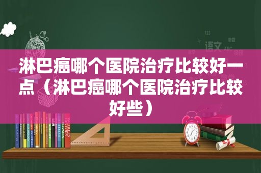 淋巴癌哪个医院治疗比较好一点（淋巴癌哪个医院治疗比较好些）