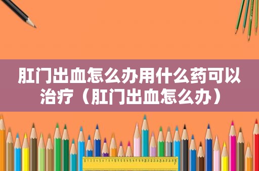  *** 出血怎么办用什么药可以治疗（ *** 出血怎么办）