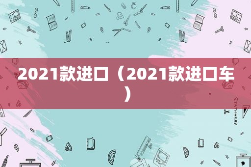 2021款进口（2021款进口车）