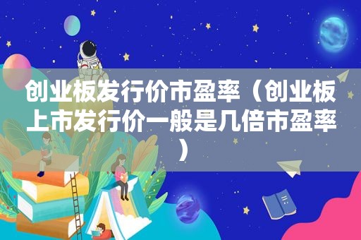 创业板发行价市盈率（创业板上市发行价一般是几倍市盈率）