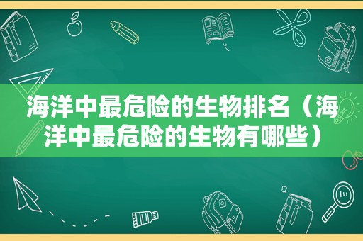 海洋中最危险的生物排名（海洋中最危险的生物有哪些）