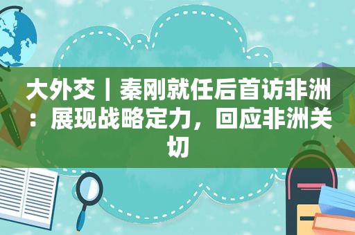 大外交｜秦刚就任后首访非洲：展现战略定力，回应非洲关切