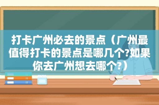 打卡广州必去的景点（广州最值得打卡的景点是哪几个?如果你去广州想去哪个?）