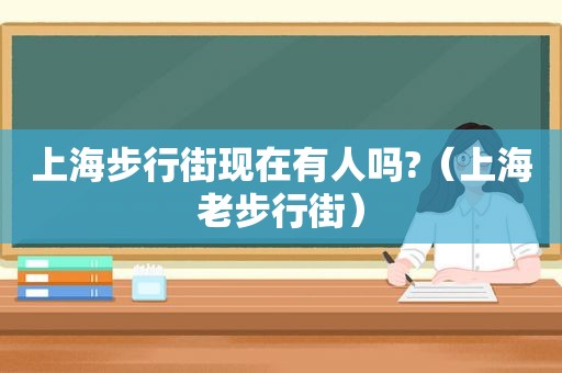 上海步行街现在有人吗?（上海老步行街）